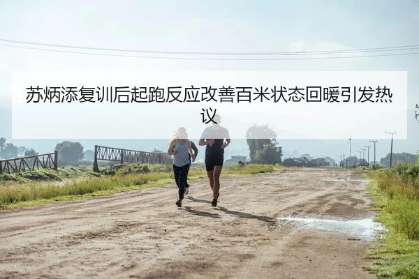 苏炳添复训后起跑反应改善百米状态回暖引发热议