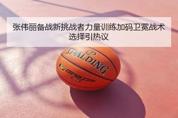 张伟丽备战新挑战者力量训练加码卫冕战术选择引热议