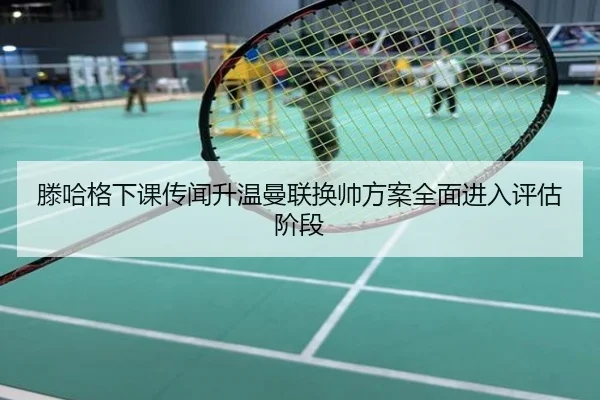 滕哈格下课传闻升温曼联换帅方案全面进入评估阶段